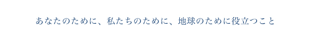 あなたのために、私たちのために、地球のために役立つこと